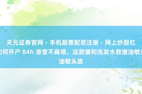 天元证券官网 - 手机股票配资注册 - 网上炒股杠杆如何开户 84h 澄莹不扁塌,这款缓和洗发水救援油敏头皮