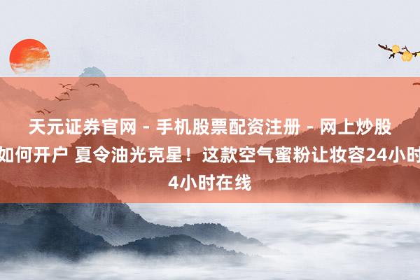 天元证券官网 - 手机股票配资注册 - 网上炒股杠杆如何开户 夏令油光克星！这款空气蜜粉让妆容24小时在线