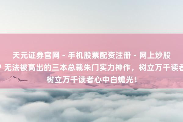 天元证券官网 - 手机股票配资注册 - 网上炒股杠杆如何开户 无法被高出的三本总裁朱门实力神作，树立万千读者心中白蟾光！