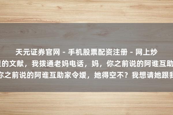 天元证券官网 - 手机股票配资注册 - 网上炒股杠杆如何开户 搁下手里的文献，我拨通老妈电话，妈，你之前说的阿谁互助家令嫒，她得空不？我想请她跟我结个婚