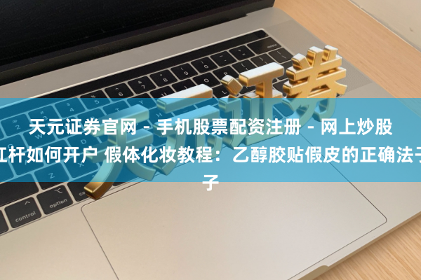 天元证券官网 - 手机股票配资注册 - 网上炒股杠杆如何开户 假体化妆教程：乙醇胶贴假皮的正确法子