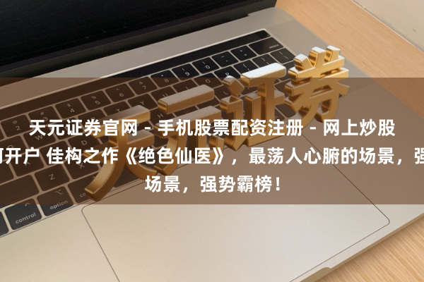 天元证券官网 - 手机股票配资注册 - 网上炒股杠杆如何开户 佳构之作《绝色仙医》，最荡人心腑的场景，强势霸榜！