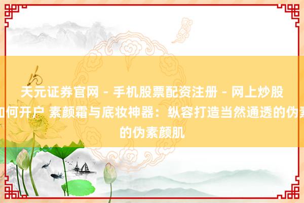 天元证券官网 - 手机股票配资注册 - 网上炒股杠杆如何开户 素颜霜与底妆神器：纵容打造当然通透的伪素颜肌