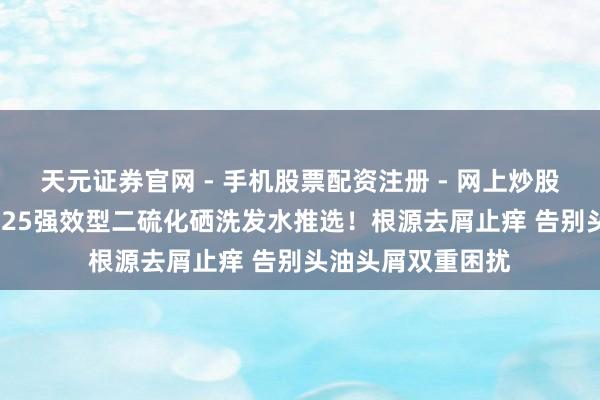 天元证券官网 - 手机股票配资注册 - 网上炒股杠杆如何开户 2025强效型二硫化硒洗发水推选！根源去屑止痒 告别头油头屑双重困扰