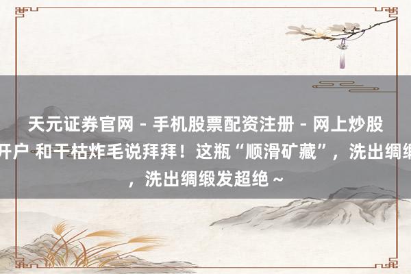 天元证券官网 - 手机股票配资注册 - 网上炒股杠杆如何开户 和干枯炸毛说拜拜！这瓶“顺滑矿藏”，洗出绸缎发超绝～