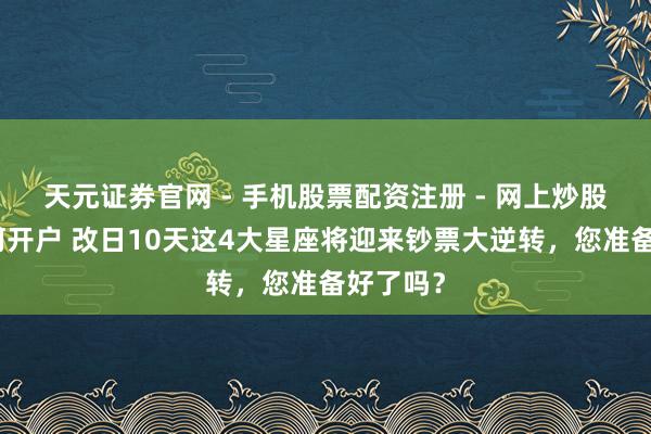 天元证券官网 - 手机股票配资注册 - 网上炒股杠杆如何开户 改日10天这4大星座将迎来钞票大逆转,您准备好了吗?