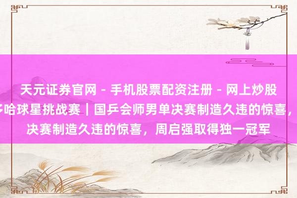 天元证券官网 - 手机股票配资注册 - 网上炒股杠杆如何开户 WTT多哈球星挑战赛｜国乒会师男单决赛制造久违的惊喜，周启强取得独一冠军