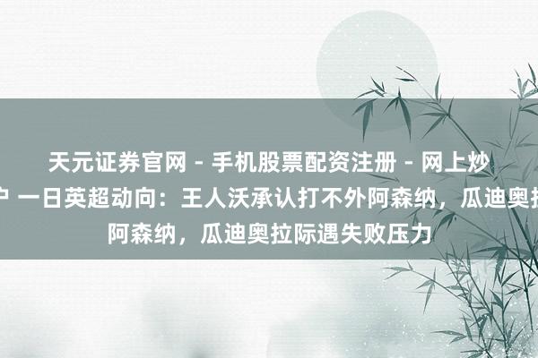 天元证券官网 - 手机股票配资注册 - 网上炒股杠杆如何开户 一日英超动向：王人沃承认打不外阿森纳，瓜迪奥拉际遇失败压力