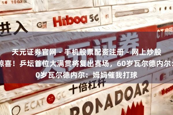 天元证券官网 - 手机股票配资注册 - 网上炒股杠杆如何开户 惊喜！乒坛首位大满贯将复出赛场，60岁瓦尔德内尔：姆妈催我打球