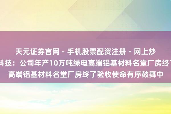 天元证券官网 - 手机股票配资注册 - 网上炒股杠杆如何开户 亚太科技：公司年产10万吨绿电高端铝基材料名堂厂房终了验收使命有序鼓舞中