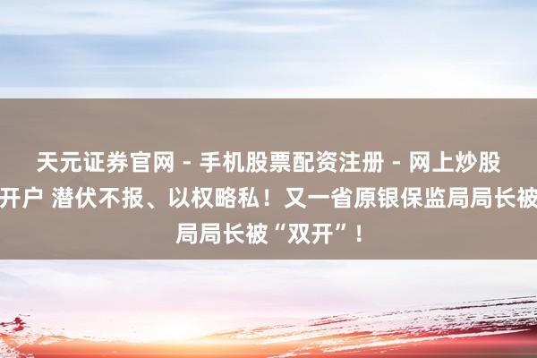 天元证券官网 - 手机股票配资注册 - 网上炒股杠杆如何开户 潜伏不报、以权略私！又一省原银保监局局长被“双开”！