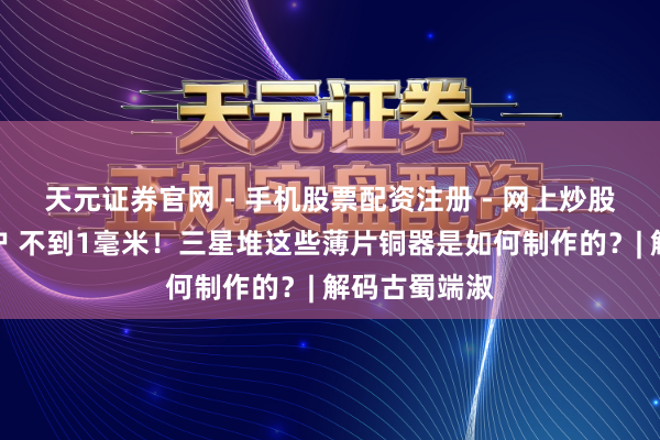 天元证券官网 - 手机股票配资注册 - 网上炒股杠杆如何开户 不到1毫米！三星堆这些薄片铜器是如何制作的？| 解码古蜀端淑