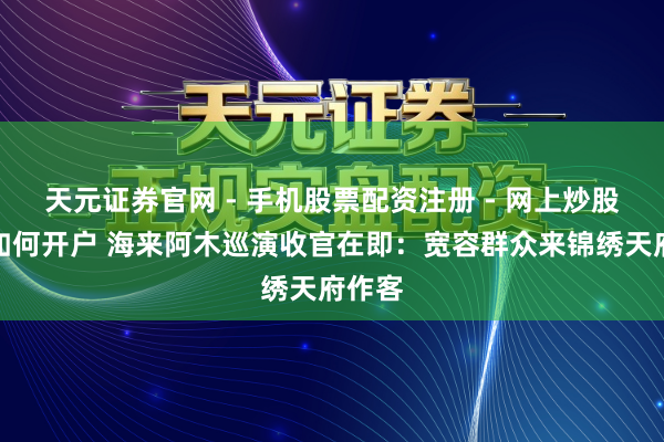 天元证券官网 - 手机股票配资注册 - 网上炒股杠杆如何开户 海来阿木巡演收官在即：宽容群众来锦绣天府作客