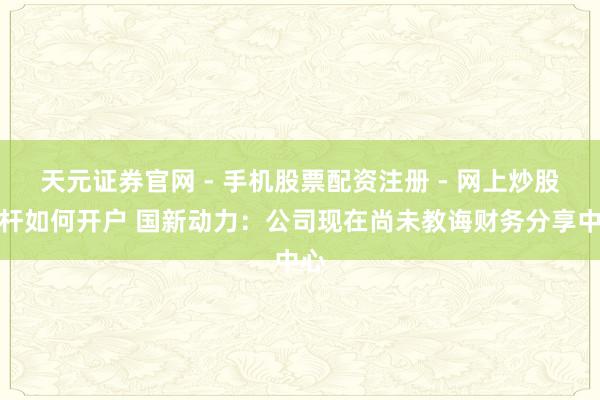 天元证券官网 - 手机股票配资注册 - 网上炒股杠杆如何开户 国新动力：公司现在尚未教诲财务分享中心