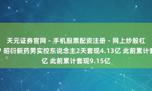 天元证券官网 - 手机股票配资注册 - 网上炒股杠杆如何开户 昭衍新药男实控东说念主2天套现4.13亿 此前累计套现9.15亿