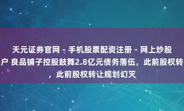 天元证券官网 - 手机股票配资注册 - 网上炒股杠杆如何开户 良品铺子控股鼓舞2.8亿元债务落伍，此前股权转让规划幻灭