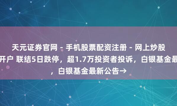 天元证券官网 - 手机股票配资注册 - 网上炒股杠杆如何开户 联结5日跌停，超1.7万投资者投诉，白银基金最新公告→