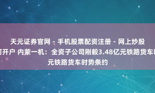 天元证券官网 - 手机股票配资注册 - 网上炒股杠杆如何开户 内蒙一机：全资子公司刚毅3.48亿元铁路货车时势条约