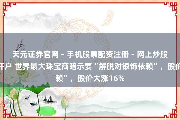 天元证券官网 - 手机股票配资注册 - 网上炒股杠杆如何开户 世界最大珠宝商暗示要“解脱对银饰依赖”，股价大涨16%