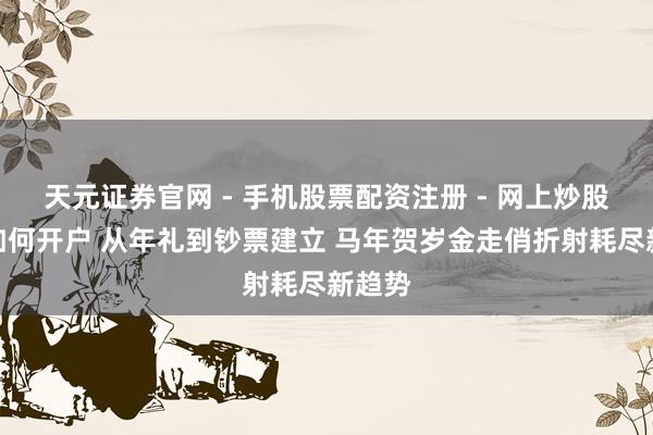 天元证券官网 - 手机股票配资注册 - 网上炒股杠杆如何开户 从年礼到钞票建立 马年贺岁金走俏折射耗尽新趋势