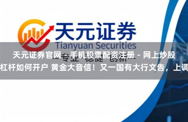 天元证券官网 - 手机股票配资注册 - 网上炒股杠杆如何开户 黄金大音信！又一国有大行文告，上调