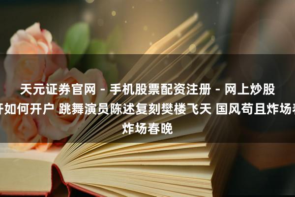 天元证券官网 - 手机股票配资注册 - 网上炒股杠杆如何开户 跳舞演员陈述复刻樊楼飞天 国风苟且炸场春晚