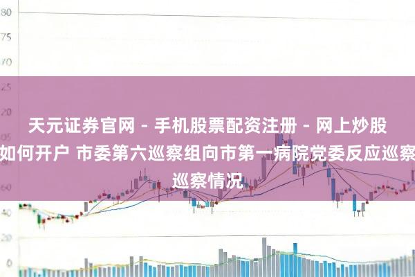 天元证券官网 - 手机股票配资注册 - 网上炒股杠杆如何开户 市委第六巡察组向市第一病院党委反应巡察情况