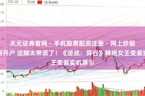 天元证券官网 - 手机股票配资注册 - 网上炒股杠杆如何开户 这脚太带派了！《逆战：异日》精绝女王变装实机展示