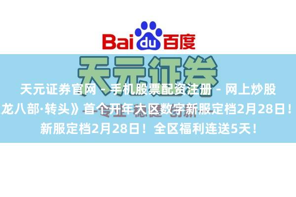 天元证券官网 - 手机股票配资注册 - 网上炒股杠杆如何开户 《天龙八部·转头》首个开年大区数字新服定档2月28日！全区福利连送5天！