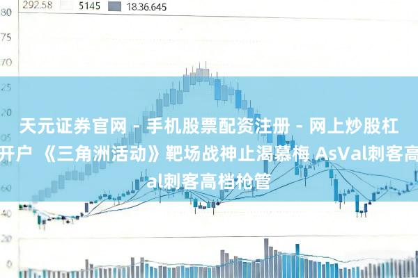 天元证券官网 - 手机股票配资注册 - 网上炒股杠杆如何开户 《三角洲活动》靶场战神止渴慕梅 AsVal刺客高档枪管