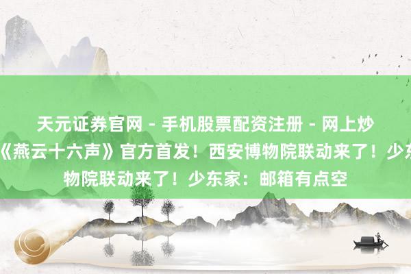 天元证券官网 - 手机股票配资注册 - 网上炒股杠杆如何开户 《燕云十六声》官方首发！西安博物院联动来了！少东家：邮箱有点空