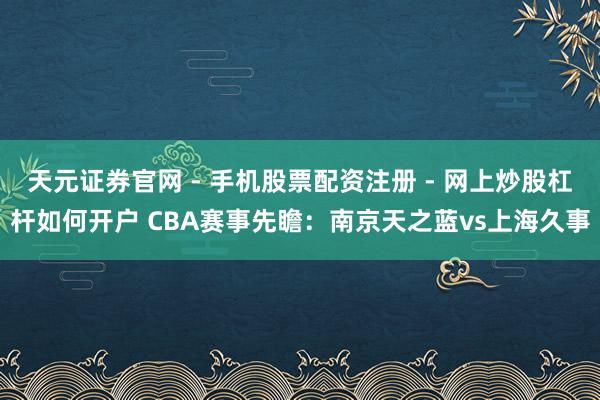 天元证券官网 - 手机股票配资注册 - 网上炒股杠杆如何开户 CBA赛事先瞻：南京天之蓝vs上海久事