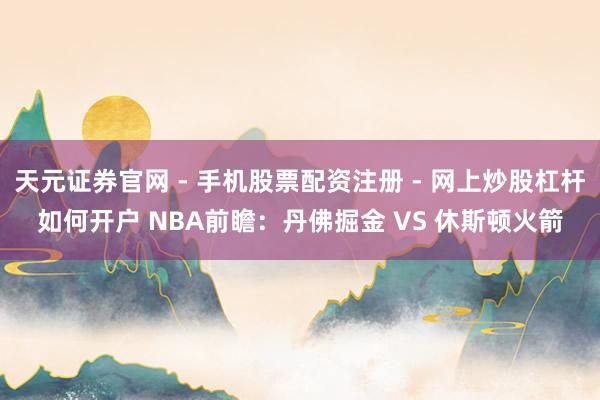 天元证券官网 - 手机股票配资注册 - 网上炒股杠杆如何开户 NBA前瞻：丹佛掘金 VS 休斯顿火箭