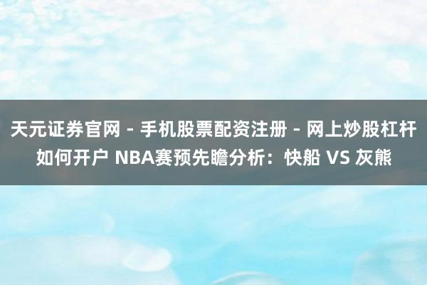 天元证券官网 - 手机股票配资注册 - 网上炒股杠杆如何开户 NBA赛预先瞻分析：快船 VS 灰熊