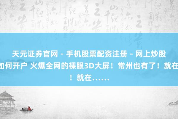 天元证券官网 - 手机股票配资注册 - 网上炒股杠杆如何开户 火爆全网的裸眼3D大屏！常州也有了！就在……