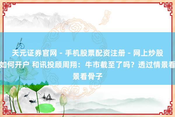 天元证券官网 - 手机股票配资注册 - 网上炒股杠杆如何开户 和讯投顾周翔：牛市截至了吗？透过情景看骨子