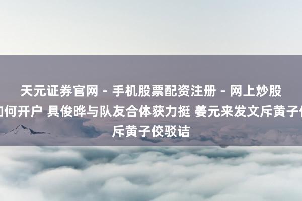天元证券官网 - 手机股票配资注册 - 网上炒股杠杆如何开户 具俊晔与队友合体获力挺 姜元来发文斥黄子佼驳诘