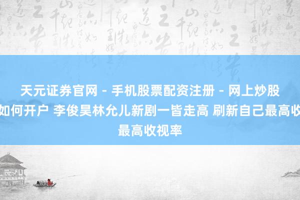 天元证券官网 - 手机股票配资注册 - 网上炒股杠杆如何开户 李俊昊林允儿新剧一皆走高 刷新自己最高收视率