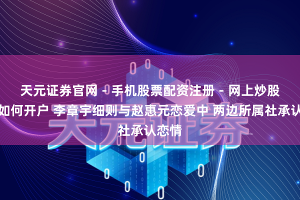 天元证券官网 - 手机股票配资注册 - 网上炒股杠杆如何开户 李章宇细则与赵惠元恋爱中 两边所属社承认恋情