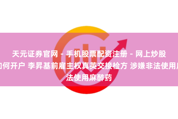 天元证券官网 - 手机股票配资注册 - 网上炒股杠杆如何开户 李昇基前雇主权真英交接检方 涉嫌非法使用麻醉药