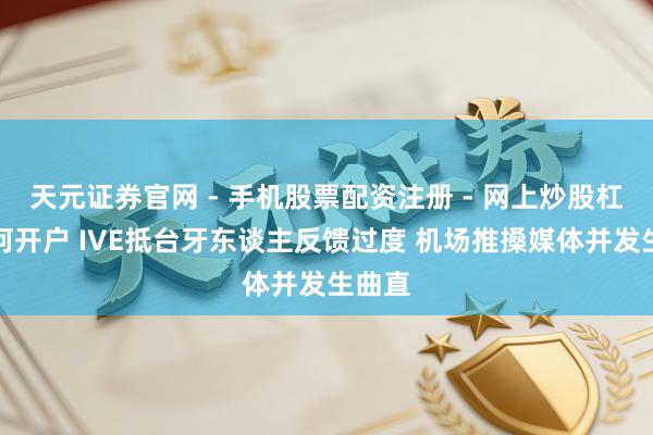 天元证券官网 - 手机股票配资注册 - 网上炒股杠杆如何开户 IVE抵台牙东谈主反馈过度 机场推搡媒体并发生曲直