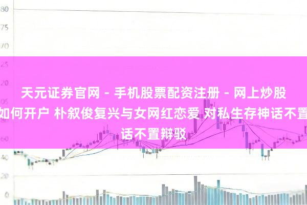 天元证券官网 - 手机股票配资注册 - 网上炒股杠杆如何开户 朴叙俊复兴与女网红恋爱 对私生存神话不置辩驳